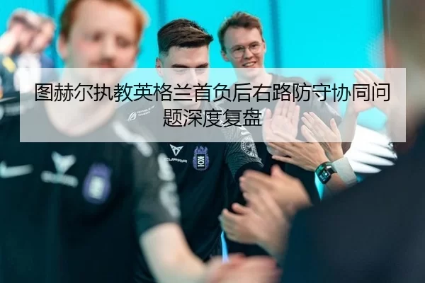 图赫尔执教英格兰首负后右路防守协同问题深度复盘