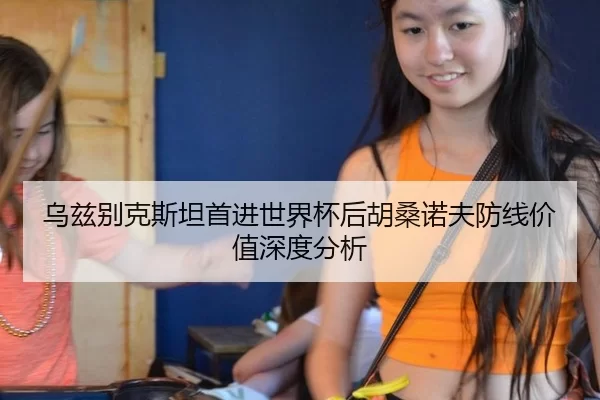 乌兹别克斯坦首进世界杯后胡桑诺夫防线价值深度分析